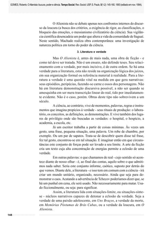 148
GOMES,Roberto.OAlienista:loucura,podereciência.TempoSocial;Rev.Sociol.USP,S.Paulo,5(1-2):145-160,1993(editadoemnov.1994).
O Alienista não se debate apenas nos confrontos internos do discur-
so da loucura (a busca dos critérios, a exigência de rigor, as classificações, o
bloqueio das emoções, o messianismo civilizatório da ciência). Sua vigilân-
cia científica desencadeia um poder que altera a vida da comunidade de Itaguaí.
Neste sentido, Machado realiza obra contemporânea: uma investigação de
natureza política em torno do poder da ciência.
3. Literatura e verdade
Mas O Alienista é, antes de mais nada, uma obra de ficção - e
como tal deve ser tratada. Não é um ensaio, não defende teses. Seu relaci-
onamento com a verdade, por mais incisivo, é de outra ordem. Se há uma
verdade para a literatura, esta não reside na organização lógica dos juízos,
em sua organização formal ou referência material à realidade. Para a lite-
ratura a verdade é uma questão vital na medida em que gera narrativas:
seus episódios, peripécias, fazendo-se carne e ossos dos personagens. Não
há em literatura demonstração discursiva possível, a não ser quando se
amesquinha em ser mera transcrição linear do real, tido por imediatamen-
te evidente. Não é o caso, porém. Obras deste tipo não sobrevivem a um
século.
A ciência, ao contrário, vive de momentos, palavras, regras e instru-
mentos que imagina propícios à verdade - seus rituais de produção: o labora-
tório, os conceitos, as definições, as demonstrações. E vive também dos luga-
res de privilégio onde são buscadas as verdades: o hospital, o hospício, a
academia, a escola, etc.
Já um escritor trabalha a partir de coisas mínimas. Às vezes um
gesto, uma frase, pequena situação, uma palavra. Um robe de chambre, por
exemplo. Ou um par de sapatos. Trata-se de descobrir quem disse tal frase,
fez tal gesto, encontrou-se em tal situação. E imaginar então em que circuns-
tâncias este conjunto de forças pode ser levado a seu limite. A arte da ficção
cria um texto cuja alta concentração de energias permite a eclosão de uma
verdade.
Em outras palavras: o que chamamos de real - cujo sentido só acon-
tece diante de nosso olhar - é, ao final das contas, aquilo sobre o que admiti-
mos nada saber. Seria este conjunto informe, caótico, suposto por detrás do
que vemos. Diante dele, a literatura - e isso tem em comum com a ciência - irá
criar um mundo unitário, organizado, necessário. Ainda que seja para de-
monstrar o caos.Acatando a advertência de Tchecov poderíamos dizer que, se
há um punhal em cena, ele será usado. Não necessariamente para matar. Usa-
do ficcionalmente, ou seja: para significar.
Assim, a literatura lida com situações-limite, ou situações-sínte-
se - núcleos narrativos capazes de detonar a eclosão da verdade. Seja a
verdade de uma paixão adolescente, em Uns Braços, a verdade da morte,
em Memórias Póstumas de Brás Cubas, ou a verdade da loucura, em O
Alienista.
 