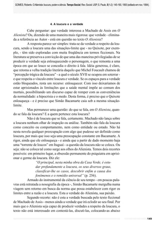 149
GOMES,Roberto.OAlienista:loucura,podereciência.TempoSocial;Rev.Sociol.USP,S.Paulo,5(1-2):145-160,1993(editadoemnov.1994).
4. A loucura e a verdade
Cabe perguntar: que verdade interessa a Machado de Assis em O
Alienista? Ou, dizendo de uma maneira mais rigorosa: que verdade - elimina-
da a referência ao Autor - está em questão no texto O Alienista?
A resposta parece ser simples: trata-se da verdade a respeito da lou-
cura, sendo a loucura uma das situações-limite que - no Quixote, por exem-
plo, - têm sido exploradas com muita freqüência em termos ficcionais. Na
literatura se preserva a convicção de que uma das maneiras privilegiadas de se
produzir a verdade seja enlouquecendo o personagem, o que remonta a uma
época em que ao louco se concedia o direito à fala. Idéia generosa, é claro,
que retoma a velha tradição literária daquilo que Michel Foucault chamou de
“percepção trágica da loucura” - a qual o século XVII se ocupou em soterrar -
e que respeita o vínculo entre loucura e verdade. Se os espaços para a verdade
estão bloqueados, resta um recurso: enlouquecer. Com isso deixaríamos de
estar aprisionados às limitações que a saúde mental impõe ao comum dos
mortais, possibilitando um discurso capaz de romper com as conveniências
da normalidade: a hipocrisia e o medo. Desta forma, é preciso que o Quixote
enlouqueça - e é preciso que Simão Bacamarte caia sob a mesma situação-
limite.
Mas permanece uma questão: do que se fala, em O Alienista, quan-
do se fala da loucura? E a quem pertence esta loucura?
Não é de loucura que se fala, certamente. Machado não lança sobre
a loucura nenhum olhar de inspeção ou análise. Também não fala da loucura
como conceito ou comportamento, nem como entidade ou estado. Não há
nesta novela qualquer preocupação com algo que pudesse ser definido como
loucura, por mais que isso seja uma preocupação constante em Bacamarte. A
rigor, ainda que ele enlouqueça - e ainda que a partir de dado momento haja
uma “torrente de loucos” em Itaguaí - a questão da loucura não se coloca. Ou
seja: não se coloca tal como surge aos olhos doAlienista. Temos dois recortes
possíveis: em primeiro lugar, a obsessão permanente do psiquiatra em aprisi-
onar o germe da loucura. Diz ele:
“O principal, nesta minha obra da Casa Verde, é estu-
dar profundamente a loucura, os seus diversos graus,
classificar-lhe os casos, descobrir enfim a causa dos
fenômenos e o remédio universal” (p. 256).
Armado do instrumental da ciência de seu tempo - em poucas pala-
vras está retratada a nosografia da época -, Simão Bacamarte mergulha numa
viagem sem retorno em busca da norma que possa estabelecer com rigor os
limites entre a razão e a loucura. Esta a verdade do Alienista, sua paixão.
Segundo recorte: não é esta a verdade buscada pelo texto ficcional
de Machado de Assis - menos ainda a verdade que irá eclodir ao seu final. Por
mais que o Alienista seja capaz de produzir verdades a respeito da loucura, o
texto não está interessado em contestá-las, discutí-las, colocando-as abaixo
 