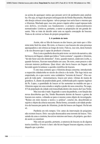 150
GOMES,Roberto.OAlienista:loucura,podereciência.TempoSocial;Rev.Sociol.USP,S.Paulo,5(1-2):145-160,1993(editadoemnov.1994).
ou acima de quaisquer outras que possam servir de parâmetro para analisá-
las. Ou seja, no lugar do projeto enlouquecido de Simão Bacamarte, Machado
não deseja colocar coisa alguma - talvez porque isso seria fazer o mesmo que
o Alienista. Machado quer, isso sim, puxar o tapete sobre o qual repousa todo
este delírio, revelando seu fundamento: o próprio empreendimento
normatizador. Limita-se, portanto, a narrar as proporções de um grande de-
sastre. Não se trata de decidir entre esta ou aquela concepção da loucura.
Trata-se de corroer as bases do projeto psiquiátrico.
5. A parábola do texto
Assim, não se fala da loucura ou dos loucos, por mais que o Alie-
nista tente fazê-los atuar. De resto, os loucos e sua loucura são uma presença
apaziguadora e até cômica ao longo do texto. Fala-se, isso sim, deste homem
e de seu discurso que é capaz de produzir a loucura.
Pois é esta a parábola descrita pelo texto: no início da narrativa, não
há loucos em Itaguaí, cidade que tinha o “ruim costume”, segundo o Alienista,
“de não fazer caso dos dementes”. Estes, quando mansos, andavam à solta, e,
quando furiosos, ficavam trancafiados em casa. De resto, eram poucos e não
criavam maiores problemas. Quer dizer: não havia loucos em Itaguaí, não
havendo quem levantasse a questão científica da loucura.
É este mau costume que o Alienista deseja consertar, introduzindo
a esquecida cidadezinha no século da ciência e da razão. Tão logo inicia sua
empreitada, eis o que ocorre: uma verdadeira “torrente de loucos”. Eles sur-
gem de toda parte - monomaníacos, loucos por amor, vítimas de mania de
grandeza. E, diante da perplexidade geral, simbolizada pelo espanto ingênuo
de Pe. Lopes, a quantidade de loucos só faz aumentar na medida em que o
Alienista segue em seus estudos e amplia o poder de seus conceitos. No auge,
4/5 da população da cidade está trancafiada dentro dos muros da Casa Verde.
Mas isso não é tudo. Seguindo o curso da parábola, e em função das
novas descobertas que faz, Simão Bacamarte desiste de buscar o germe da
loucura nos outros, voltando-se para si mesmo como objeto de investigação.
“Reúno em mim mesmo a teoria e a prática”, conclui ele, descobrindo-se
sujeito e objeto da ciência nascente. Desta forma, cessando a atividade produ-
tiva da loucura por parte do Alienista, já não há loucos em Itaguaí. Ou há um
só.
Parábola em três tempos. Um: antes da intervenção do psiquiatra
não existem loucos. Dois: sua ação desencadeia uma torrente de loucos. Três:
saindo de cena o cientista, haverá no máximo um louco, ele próprio, que deci-
de assim se constituir.
Não está em questão, portanto, a natureza da loucura ou de alguma
teoria científica. O texto é claro: não há em Itaguaí loucura alguma, exceto a
daquele que a produz.
 