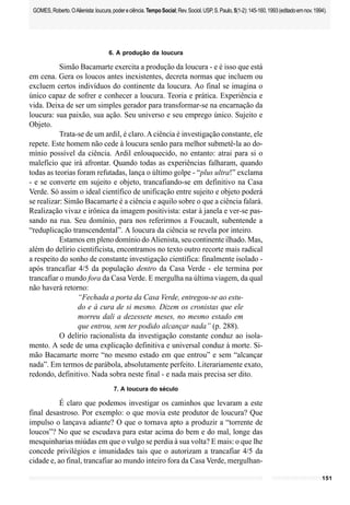 151
GOMES,Roberto.OAlienista:loucura,podereciência.TempoSocial;Rev.Sociol.USP,S.Paulo,5(1-2):145-160,1993(editadoemnov.1994).
6. A produção da loucura
Simão Bacamarte exercita a produção da loucura - e é isso que está
em cena. Gera os loucos antes inexistentes, decreta normas que incluem ou
excluem certos indivíduos do continente da loucura. Ao final se imagina o
único capaz de sofrer e conhecer a loucura. Teoria e prática. Experiência e
vida. Deixa de ser um simples gerador para transformar-se na encarnação da
loucura: sua paixão, sua ação. Seu universo e seu emprego único. Sujeito e
Objeto.
Trata-se de um ardil, é claro.Aciência é investigação constante, ele
repete. Este homem não cede à loucura senão para melhor submetê-la ao do-
mínio possível da ciência. Ardil enlouquecido, no entanto: atrai para si o
malefício que irá afrontar. Quando todas as experiências falharam, quando
todas as teorias foram refutadas, lança o último golpe - “plus ultra!” exclama
- e se converte em sujeito e objeto, trancafiando-se em definitivo na Casa
Verde. Só assim o ideal científico de unificação entre sujeito e objeto poderá
se realizar: Simão Bacamarte é a ciência e aquilo sobre o que a ciência falará.
Realização vivaz e irônica da imagem positivista: estar à janela e ver-se pas-
sando na rua. Seu domínio, para nos referirmos a Foucault, subentende a
“reduplicação transcendental”. A loucura da ciência se revela por inteiro.
Estamos em pleno domínio do Alienista, seu continente ilhado. Mas,
além do delírio cientificista, encontramos no texto outro recorte mais radical
a respeito do sonho de constante investigação científica: finalmente isolado -
após trancafiar 4/5 da população dentro da Casa Verde - ele termina por
trancafiar o mundo fora da Casa Verde. E mergulha na última viagem, da qual
não haverá retorno:
“Fechada a porta da Casa Verde, entregou-se ao estu-
do e à cura de si mesmo. Dizem os cronistas que ele
morreu dali a dezessete meses, no mesmo estado em
que entrou, sem ter podido alcançar nada” (p. 288).
O delírio racionalista da investigação constante conduz ao isola-
mento. A sede de uma explicação definitiva e universal conduz à morte. Si-
mão Bacamarte morre “no mesmo estado em que entrou” e sem “alcançar
nada”. Em termos de parábola, absolutamente perfeito. Literariamente exato,
redondo, definitivo. Nada sobra neste final - e nada mais precisa ser dito.
7. A loucura do século
É claro que podemos investigar os caminhos que levaram a este
final desastroso. Por exemplo: o que movia este produtor de loucura? Que
impulso o lançava adiante? O que o tornava apto a produzir a “torrente de
loucos”? No que se escudava para estar acima do bem e do mal, longe das
mesquinharias miúdas em que o vulgo se perdia à sua volta? E mais: o que lhe
concede privilégios e imunidades tais que o autorizam a trancafiar 4/5 da
cidade e, ao final, trancafiar ao mundo inteiro fora da Casa Verde, mergulhan-
 