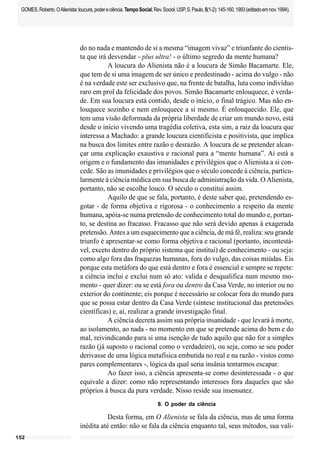 152
GOMES,Roberto.OAlienista:loucura,podereciência.TempoSocial;Rev.Sociol.USP,S.Paulo,5(1-2):145-160,1993(editadoemnov.1994).
do no nada e mantendo de si a mesma “imagem vivaz” e triunfante do cientis-
ta que irá desvendar - plus ultra! - o último segredo da mente humana?
A loucura do Alienista não é a loucura de Simão Bacamarte. Ele,
que tem de si uma imagem de ser único e predestinado - acima do vulgo - não
é na verdade este ser exclusivo que, na frente de batalha, luta como indivíduo
raro em prol da felicidade dos povos. Simão Bacamarte enlouquece, é verda-
de. Em sua loucura está contido, desde o início, o final trágico. Mas não en-
louquece sozinho e nem enlouquece a si mesmo. É enlouquecido. Ele, que
tem uma visão deformada da própria liberdade de criar um mundo novo, está
desde o início vivendo uma tragédia coletiva, esta sim, a raiz da loucura que
interessa a Machado: a grande loucura cientificista e positivista, que implica
na busca dos limites entre razão e desrazão. A loucura de se pretender alcan-
çar uma explicação exaustiva e racional para a “mente humana”. Aí está a
origem e o fundamento das imunidades e privilégios que o Alienista a si con-
cede. São as imunidades e privilégios que o século concede à ciência, particu-
larmente à ciência médica em sua busca de administração da vida. O Alienista,
portanto, não se escolhe louco. O século o constitui assim.
Aquilo de que se fala, portanto, é deste saber que, pretendendo es-
gotar - de forma objetiva e rigorosa - o conhecimento a respeito da mente
humana, apóia-se numa pretensão de conhecimento total do mundo e, portan-
to, se destina ao fracasso. Fracasso que não será devido apenas à exagerada
pretensão. Antes a um esquecimento que a ciência, de má fé, realiza: seu grande
triunfo é apresentar-se como forma objetiva e racional (portanto, incontestá-
vel, exceto dentro do próprio sistema que institui) de conhecimento - ou seja:
como algo fora das fraquezas humanas, fora do vulgo, das coisas miúdas. Eis
porque esta metáfora do que está dentro e fora é essencial e sempre se repete:
a ciência inclui e exclui num só ato: valida e desqualifica num mesmo mo-
mento - quer dizer: ou se está fora ou dentro da Casa Verde, no interior ou no
exterior do continente; eis porque é necessário se colocar fora do mundo para
que se possa estar dentro da Casa Verde (síntese institucional das pretensões
científicas) e, aí, realizar a grande investigação final.
A ciência decreta assim sua própria insanidade - que levará à morte,
ao isolamento, ao nada - no momento em que se pretende acima do bem e do
mal, reivindicando para si uma isenção de tudo aquilo que não for a simples
razão (já suposto o racional como o verdadeiro), ou seja, como se seu poder
derivasse de uma lógica metafísica embutida no real e na razão - vistos como
pares complementares -, lógica da qual seria insânia tentarmos escapar.
Ao fazer isso, a ciência apresenta-se como desinteressada - o que
equivale a dizer: como não representando interesses fora daqueles que são
próprios à busca da pura verdade. Nisso reside sua insensatez.
8. O poder da ciência
Desta forma, em O Alienista se fala da ciência, mas de uma forma
inédita até então: não se fala da ciência enquanto tal, seus métodos, sua vali-
 