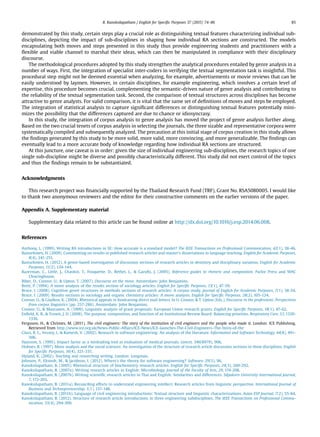 demonstrated by this study, certain steps play a crucial role as distinguishing textual features characterizing individual sub-
disciplines, depicting the impact of sub-disciplines in shaping how individual RA sections are constructed. The models
encapsulating both moves and steps presented in this study thus provide engineering students and practitioners with a
ﬂexible and viable channel to marshal their ideas, which can then be manipulated in compliance with their disciplinary
discourse.
The methodological procedures adopted by this study strengthen the analytical procedures entailed by genre analysis in a
number of ways. First, the integration of specialist inter-coders in verifying the textual segmentation task is insightful. This
procedural step might not be deemed essential when analyzing, for example, advertisements or movie reviews that can be
easily understood by laymen. However, in certain disciplines, for example engineering, which involves a certain level of
expertise, this procedure becomes crucial, complementing the semantic-driven nature of genre analysis and contributing to
the reliability of the textual segmentation task. Second, the comparison of textual structures across disciplines has become
attractive to genre analysts. For valid comparison, it is vital that the same set of deﬁnitions of moves and steps be employed.
The integration of statistical analysis to capture signiﬁcant differences or distinguishing textual features potentially mini-
mizes the possibility that the differences captured are due to chance or idiosyncrasy.
In this study, the integration of corpus analysis to genre analysis has moved the project of genre analysis further along.
Based on the two crucial tenets of corpus analysis in selecting the journals, the three sizable and representative corpora were
systematically compiled and subsequently analyzed. The precaution at this initial stage of corpus creation in this study allows
the ﬁndings generated by this study to be more solid, more valid, more convincing, and more generalizable. The ﬁndings can
eventually lead to a more accurate body of knowledge regarding how individual RA sections are structured.
At this juncture, one caveat is in order: given the size of individual engineering sub-disciplines, the research topics of one
single sub-discipline might be diverse and possibly characteristically different. This study did not exert control of the topics
and thus the ﬁndings remain to be substantiated.
Acknowledgments
This research project was ﬁnancially supported by the Thailand Research Fund (TRF), Grant No. RSA5080005. I would like
to thank two anonymous reviewers and the editor for their constructive comments on the earlier versions of the paper.
Appendix A. Supplementary material
Supplementary data related to this article can be found online at http://dx.doi.org/10.1016/j.esp.2014.06.008.
References
Anthony, L. (1999). Writing RA introductions in SE: How accurate is a standard model? The IEEE Transactions on Professional Communication, 42(1), 38-46.
Basturkmen, H. (2009). Commenting on results in published research articles and master’s dissertations in language teaching. English for Academic Purposes,
8(4), 241-251.
Basturkmen, H. (2012). A genre-based investigation of discussion sections of research articles in dentistry and disciplinary variation. English for Academic
Purposes, 11(2), 134-144.
Bazerman, C., Little, J., Chavkin, T., Fouquette, D., Bethel, L., & Garuﬁs, J. (2005). Reference guides to rhetoric and composition. Parlor Press and WAC
Clearinghouse.
Biber, D., Connor, U., & Upton, T. (2007). Discourse on the move. Amsterdam: John Benjamins.
Brett, P. (1994). A move analysis of the results section of sociology articles. English for Speciﬁc Purposes, 13(1), 47-59.
Bruce, I. (2008). Cognitive genre structures in methods sections of research articles: A corpus study. Journal of English for Academic Purposes, 7(1), 38-54.
Bruce, I. (2009). Results sections in sociology and organic chemistry articles: A move analysis. English for Speciﬁc Purposes, 28(2), 105-124.
Connor, U., & Gladkov, K. (2004). Rhetorical appeals in fundraising direct mail letters. In U. Connor, & T. Upton (Eds.), Discourse in the professions: Perspectives
from corpus linguistics (pp. 257-286). Amsterdam: John Benjamins.
Connor, U., & Mauranen, A. (1999). Linguistic analysis of grant proposals: European Union research grants. English for Speciﬁc Purposes, 18(1), 47-62.
Enﬁeld, K. B., & Truwit, J. D. (2008). The purpose, composition, and function of an Institutional Review Board: Balancing priorities. Respiratory Care, 53, 1330-
1336.
Ferguson, H., & Chrimes, M. (2011). The civil engineers: The story of the institution of civil engineers and the people who made it. London: ICE Publishing.
Retrieved from http://www.ice.org.uk/News-Public-Affairs/ICE-News/ICE-launches-The-Civil-Engineers–The-Story-of-the
Glass, R. L., Vessey, I., & Ramesh, V. (2002). Research in software engineering: An analysis of the literature. Information and Software Technology, 44(8), 491-
506.
Hansson, S. (1995). Impact factor as a misleading tool in evaluation of medical journals. Lancet, 346(8979), 906.
Holmes, R. (1997). Move analysis and the social sciences: An investigation of the structure of research article discussion sections in three disciplines. English
for Speciﬁc Purposes, 16(4), 321-337.
Hyland, K. (2002). Teaching and researching writing. London: Longman.
Johnson, P., Ekstedt, M., & Jacobson, I. (2012). Where’s the theory for software engineering? Software, 29(5), 96.
Kanoksilapatham, B. (2005). Rhetorical structure of biochemistry research articles. English for Speciﬁc Purposes, 24(3), 269-292.
Kanoksilapatham, B. (2007a). Writing research articles in English: Microbiology. Journal of the Faculty of Arts, 29, 174-208.
Kanoksilapatham, B. (2007b). Writing scientiﬁc research articles in Thai and English: Similarities and differences. Silpakorn University International Journal,
7, 172-203.
Kanoksilapatham, B. (2011a). Reconciling efforts to understand engineering intellect: Research articles from linguistic perspective. International Journal of
Business and Technopreneurship, 1(1), 137-148.
Kanoksilapatham, B. (2011b). Language of civil engineering introductions: Textual structure and linguistic characterizations. Asian ESP Journal, 7(2), 55-84.
Kanoksilapatham, B. (2012). Structure of research article introductions in three engineering subdisciplines. The IEEE Transactions on Professional Commu-
nication, 55(4), 294-309.
B. Kanoksilapatham / English for Speciﬁc Purposes 37 (2015) 74–86 85
 