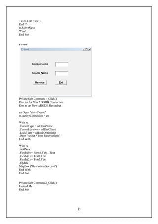 Text6.Text = rs(5)
End If
rs.MoveNext
Wend
End Sub


Form5




Private Sub Command1_Click()
Dim cn As New ADODB.Connection
Dim rs As New ADODB.Recordset

cn.Open "dsn=Course"
rs.ActiveConnection = cn

With rs
.CursorType = adOpenStatic
.CursorLocation = adUseClient
.LockType = adLockOptimistic
.Open "select * from Reservations"
End With

With rs
.AddNew
.Fields(0) = Form1.Text1.Text
.Fields(1) = Text1.Text
.Fields(2) = Text2.Text
.Update
MsgBox ("Resrvation Success")
End With
End Sub


Private Sub Command2_Click()
Unload Me
End Sub




                                     10
 