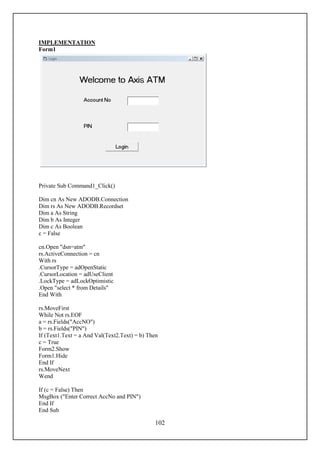 IMPLEMENTATION
Form1




Private Sub Command1_Click()

Dim cn As New ADODB.Connection
Dim rs As New ADODB.Recordset
Dim a As String
Dim b As Integer
Dim c As Boolean
c = False

cn.Open "dsn=atm"
rs.ActiveConnection = cn
With rs
.CursorType = adOpenStatic
.CursorLocation = adUseClient
.LockType = adLockOptimistic
.Open "select * from Details"
End With

rs.MoveFirst
While Not rs.EOF
a = rs.Fields("AccNO")
b = rs.Fields("PIN")
If (Text1.Text = a And Val(Text2.Text) = b) Then
c = True
Form2.Show
Form1.Hide
End If
rs.MoveNext
Wend

If (c = False) Then
MsgBox ("Enter Correct AccNo and PIN")
End If
End Sub

                                              102
 