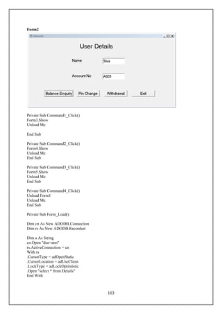 Form2




Private Sub Command1_Click()
Form3.Show
Unload Me

End Sub

Private Sub Command2_Click()
Form4.Show
Unload Me
End Sub

Private Sub Command3_Click()
Form5.Show
Unload Me
End Sub

Private Sub Command4_Click()
Unload Form1
Unload Me
End Sub

Private Sub Form_Load()

Dim cn As New ADODB.Connection
Dim rs As New ADODB.Recordset

Dim a As String
cn.Open "dsn=atm"
rs.ActiveConnection = cn
With rs
.CursorType = adOpenStatic
.CursorLocation = adUseClient
.LockType = adLockOptimistic
.Open "select * from Details"
End With



                                 103
 