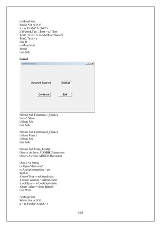 rs.MoveFirst
While Not rs.EOF
a = rs.Fields("AccNO")
If (Form1.Text1.Text = a) Then
Text1.Text = rs.Fields("UserName")
Text2.Text = a
End If
rs.MoveNext
Wend
End Sub

Form3




Private Sub Command1_Click()
Form2.Show
Unload Me
End Sub

Private Sub Command2_Click()
Unload Form1
Unload Me
End Sub

Private Sub Form_Load()
Dim cn As New ADODB.Connection
Dim rs As New ADODB.Recordset

Dim a As String
cn.Open "dsn=atm"
rs.ActiveConnection = cn
With rs
.CursorType = adOpenStatic
.CursorLocation = adUseClient
.LockType = adLockOptimistic
.Open "select * from Details"
End With

rs.MoveFirst
While Not rs.EOF
a = rs.Fields("AccNO")


                                     104
 