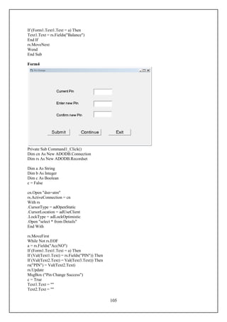 If (Form1.Text1.Text = a) Then
Text1.Text = rs.Fields("Balance")
End If
rs.MoveNext
Wend
End Sub

Form4




Private Sub Command1_Click()
Dim cn As New ADODB.Connection
Dim rs As New ADODB.Recordset

Dim a As String
Dim b As Integer
Dim c As Boolean
c = False

cn.Open "dsn=atm"
rs.ActiveConnection = cn
With rs
.CursorType = adOpenStatic
.CursorLocation = adUseClient
.LockType = adLockOptimistic
.Open "select * from Details"
End With

rs.MoveFirst
While Not rs.EOF
a = rs.Fields("AccNO")
If (Form1.Text1.Text = a) Then
If (Val(Text1.Text) = rs.Fields("PIN")) Then
If (Val(Text2.Text) = Val(Text3.Text)) Then
rs("PIN") = Val(Text2.Text)
rs.Update
MsgBox ("Pin Change Success")
c = True
Text1.Text = ""
Text2.Text = ""

                                               105
 