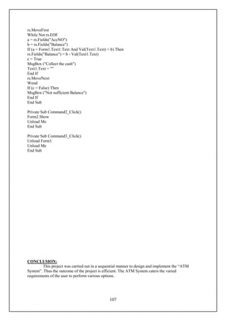 rs.MoveFirst
While Not rs.EOF
a = rs.Fields("AccNO")
b = rs.Fields("Balance")
If (a = Form1.Text1.Text And Val(Text1.Text) < b) Then
rs.Fields("Balance") = b - Val(Text1.Text)
c = True
MsgBox ("Collect the cash")
Text1.Text = ""
End If
rs.MoveNext
Wend
If (c = False) Then
MsgBox ("Not sufficient Balance")
End If
End Sub

Private Sub Command2_Click()
Form2.Show
Unload Me
End Sub

Private Sub Command3_Click()
Unload Form1
Unload Me
End Sub




CONCLUSION:
        This project was carried out in a sequential manner to design and implement the “ATM
System”. Thus the outcome of the project is efficient. The ATM System caters the varied
requirements of the user to perform various options.




                                              107
 