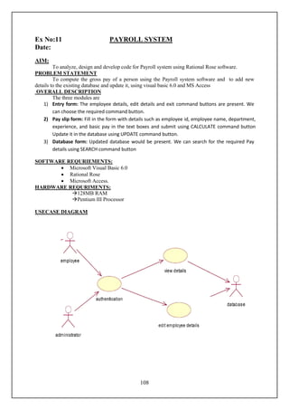 Ex No:11                         PAYROLL SYSTEM
Date:
AIM:
         To analyze, design and develop code for Payroll system using Rational Rose software.
PROBLEM STATEMENT
         To compute the gross pay of a person using the Payroll system software and to add new
details to the existing database and update it, using visual basic 6.0 and MS Access
 OVERALL DESCRIPTION
         The three modules are
    1) Entry form: The employee details, edit details and exit command buttons are present. We
         can choose the required command button.
    2) Pay slip form: Fill in the form with details such as employee id, employee name, department,
         experience, and basic pay in the text boxes and submit using CALCULATE command button
         Update it in the database using UPDATE command button.
    3) Database form: Updated database would be present. We can search for the required Pay
         details using SEARCH command button

SOFTWARE REQURIEMENTS:
        Microsoft Visual Basic 6.0
        Rational Rose
        Microsoft Access.
HARDWARE REQURIMENTS:
          128MB RAM
          Pentium III Processor

USECASE DIAGRAM




                                               108
 