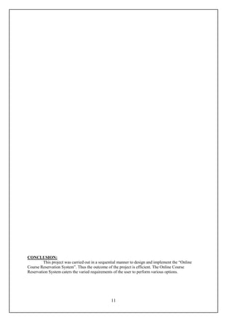 CONCLUSION:
         This project was carried out in a sequential manner to design and implement the “Online
Course Reservation System”. Thus the outcome of the project is efficient. The Online Course
Reservation System caters the varied requirements of the user to perform various options.




                                                11
 