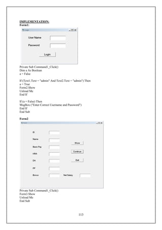 IMPLEMENTATION:
Form1:




Private Sub Command1_Click()
Dim a As Boolean
a = False

If (Text1.Text = "admin" And Text2.Text = "admin") Then
a = True
Form2.Show
Unload Me
End If

If (a = False) Then
MsgBox ("Enter Correct Username and Password")
End If
End Sub

Form2




Private Sub Command1_Click()
Form3.Show
Unload Me
End Sub



                                             113
 