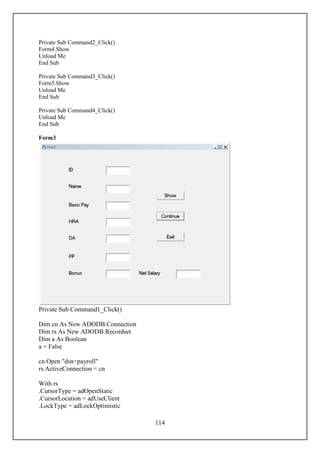 Private Sub Command2_Click()
Form4.Show
Unload Me
End Sub

Private Sub Command3_Click()
Form5.Show
Unload Me
End Sub

Private Sub Command4_Click()
Unload Me
End Sub

Form3




Private Sub Command1_Click()

Dim cn As New ADODB.Connection
Dim rs As New ADODB.Recordset
Dim a As Boolean
a = False

cn.Open "dsn=payroll"
rs.ActiveConnection = cn

With rs
.CursorType = adOpenStatic
.CursorLocation = adUseClient
.LockType = adLockOptimistic

                                 114
 