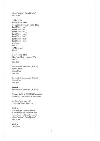 .Open "select * from Details"
End With

rs.MoveFirst
While Not rs.EOF
If (Val(Text1.Text) = rs(0)) Then
Text2.Text = rs(1)
Text3.Text = rs(2)
Text4.Text = rs(3)
Text5.Text = rs(4)
Text6.Text = rs(5)
Text7.Text = rs(6)
Text8.Text = rs(7)
a = True
End If
rs.MoveNext
Wend

If (a = False) Then
MsgBox ("Enter correct ID")
End If
End Sub

Private Sub Command2_Click()
Form2.Show
Unload Me
End Sub

Private Sub Command3_Click()
Unload Me
End Sub

Form4
Private Sub Command1_Click()

Dim cn As New ADODB.Connection
Dim rs As New ADODB.Recordset

cn.Open "dsn=payroll"
rs.ActiveConnection = cn

With rs
.CursorType = adOpenStatic
.CursorLocation = adUseClient
.LockType = adLockOptimistic
.Open "select * from Details"
End With

With rs
.AddNew

                                    115
 