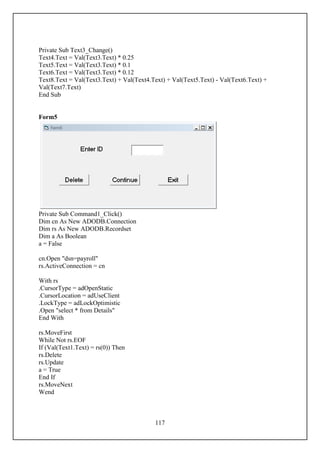 Private Sub Text3_Change()
Text4.Text = Val(Text3.Text) * 0.25
Text5.Text = Val(Text3.Text) * 0.1
Text6.Text = Val(Text3.Text) * 0.12
Text8.Text = Val(Text3.Text) + Val(Text4.Text) + Val(Text5.Text) - Val(Text6.Text) +
Val(Text7.Text)
End Sub


Form5




Private Sub Command1_Click()
Dim cn As New ADODB.Connection
Dim rs As New ADODB.Recordset
Dim a As Boolean
a = False

cn.Open "dsn=payroll"
rs.ActiveConnection = cn

With rs
.CursorType = adOpenStatic
.CursorLocation = adUseClient
.LockType = adLockOptimistic
.Open "select * from Details"
End With

rs.MoveFirst
While Not rs.EOF
If (Val(Text1.Text) = rs(0)) Then
rs.Delete
rs.Update
a = True
End If
rs.MoveNext
Wend



                                          117
 