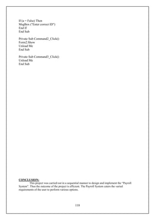 If (a = False) Then
MsgBox ("Enter correct ID")
End If
End Sub

Private Sub Command2_Click()
Form2.Show
Unload Me
End Sub

Private Sub Command3_Click()
Unload Me
End Sub




CONCLUSION:
        This project was carried out in a sequential manner to design and implement the “Payroll
System”. Thus the outcome of the project is efficient. The Payroll System caters the varied
requirements of the user to perform various options.




                                                118
 