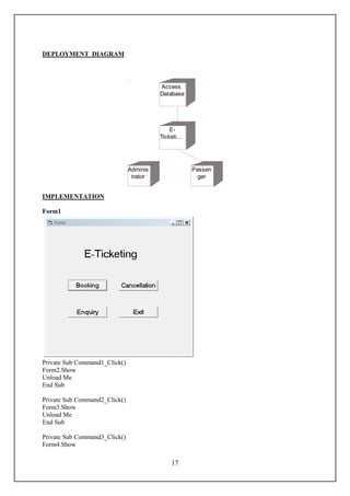DEPLOYMENT DIAGRAM




                                         Access
                                         Database




                                             E-
                                         Ticketi...




                               Adminis                Passen
                                trator                  ger


IMPLEMENTATION

Form1




Private Sub Command1_Click()
Form2.Show
Unload Me
End Sub

Private Sub Command2_Click()
Form3.Show
Unload Me
End Sub

Private Sub Command3_Click()
Form4.Show

                                              17
 