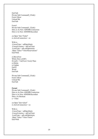 End Sub
Private Sub Command2_Click()
Form1.Show
Unload Me
End Sub

Form3
Private Sub Command1_Click()
Dim cn As New ADODB.Connection
Dim rs As New ADODB.Recordset

cn.Open "dsn=Ticket"
rs.ActiveConnection = cn

With rs
.CursorType = adOpenStatic
.CursorLocation = adUseClient
.LockType = adLockOptimistic
.Open "select * from Reservations"
End With

rs.MoveFirst
While (Not rs.EOF)
If (rs(0) = Val(Text1.Text)) Then
rs.Delete
rs.Update
End If
Wend
End Sub

Private Sub Command2_Click()
Form1.Show
Unload Me
End Sub


Form4
Private Sub Command1_Click()
Dim cn As New ADODB.Connection
Dim rs As New ADODB.Recordset
Dim a As Boolean
a = False

cn.Open "dsn=ticket"
rs.ActiveConnection = cn

With rs
.CursorType = adOpenStatic
.CursorLocation = adUseClient
.LockType = adLockOptimistic
.Open "select * from Trains"
End With




                                     19
 