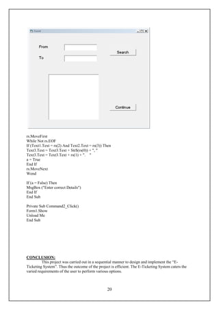 rs.MoveFirst
While Not rs.EOF
If (Text1.Text = rs(2) And Text2.Text = rs(3)) Then
Text3.Text = Text3.Text + Str$(rs(0)) + ", "
Text3.Text = Text3.Text + rs(1) + ". "
a = True
End If
rs.MoveNext
Wend

If (a = False) Then
MsgBox ("Enter correct Details")
End If
End Sub

Private Sub Command2_Click()
Form1.Show
Unload Me
End Sub




CONCLUSION:
         This project was carried out in a sequential manner to design and implement the “E-
Ticketing System”. Thus the outcome of the project is efficient. The E-Ticketing System caters the
varied requirements of the user to perform various options.



                                                 20
 