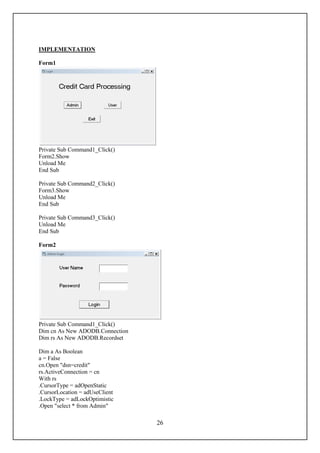 IMPLEMENTATION

Form1




Private Sub Command1_Click()
Form2.Show
Unload Me
End Sub

Private Sub Command2_Click()
Form3.Show
Unload Me
End Sub

Private Sub Command3_Click()
Unload Me
End Sub

Form2




Private Sub Command1_Click()
Dim cn As New ADODB.Connection
Dim rs As New ADODB.Recordset

Dim a As Boolean
a = False
cn.Open "dsn=credit"
rs.ActiveConnection = cn
With rs
.CursorType = adOpenStatic
.CursorLocation = adUseClient
.LockType = adLockOptimistic
.Open "select * from Admin"

                                 26
 
