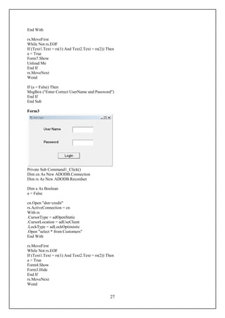 End With

rs.MoveFirst
While Not rs.EOF
If (Text1.Text = rs(1) And Text2.Text = rs(2)) Then
a = True
Form7.Show
Unload Me
End If
rs.MoveNext
Wend

If (a = False) Then
MsgBox ("Enter Correct UserName and Password")
End If
End Sub

Form3




Private Sub Command1_Click()
Dim cn As New ADODB.Connection
Dim rs As New ADODB.Recordset

Dim a As Boolean
a = False

cn.Open "dsn=credit"
rs.ActiveConnection = cn
With rs
.CursorType = adOpenStatic
.CursorLocation = adUseClient
.LockType = adLockOptimistic
.Open "select * from Customers"
End With

rs.MoveFirst
While Not rs.EOF
If (Text1.Text = rs(1) And Text2.Text = rs(2)) Then
a = True
Form4.Show
Form3.Hide
End If
rs.MoveNext
Wend


                                                27
 