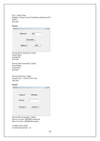 If (a = False) Then
MsgBox ("Enter Correct UserName and Password")
End If
End Sub

Form4




Private Sub Command1_Click()
Form5.Show
Unload Me
End Sub

Private Sub Command2_Click()
Form6.Show
Unload Me
End Sub


Private Sub Form_Load()
Form4.Text1 = Form3.Text1.Text
End Sub

Form5




Private Sub Command1_Click()
Dim cn As New ADODB.Connection
Dim rs As New ADODB.Recordset

cn.Open "dsn=credit"
rs.ActiveConnection = cn

                                           28
 