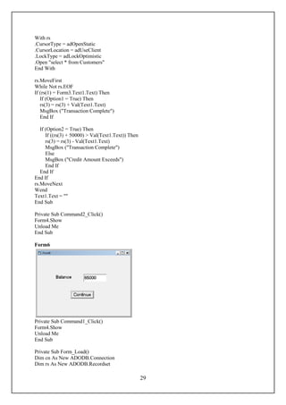 With rs
.CursorType = adOpenStatic
.CursorLocation = adUseClient
.LockType = adLockOptimistic
.Open "select * from Customers"
End With

rs.MoveFirst
While Not rs.EOF
If (rs(1) = Form3.Text1.Text) Then
   If (Option1 = True) Then
   rs(3) = rs(3) + Val(Text1.Text)
   MsgBox ("Transaction Complete")
   End If

   If (Option2 = True) Then
      If ((rs(3) + 50000) > Val(Text1.Text)) Then
      rs(3) = rs(3) - Val(Text1.Text)
      MsgBox ("Transaction Complete")
      Else
      MsgBox ("Credit Amount Exceeds")
      End If
   End If
End If
rs.MoveNext
Wend
Text1.Text = ""
End Sub

Private Sub Command2_Click()
Form4.Show
Unload Me
End Sub

Form6




Private Sub Command1_Click()
Form4.Show
Unload Me
End Sub

Private Sub Form_Load()
Dim cn As New ADODB.Connection
Dim rs As New ADODB.Recordset

                                                    29
 