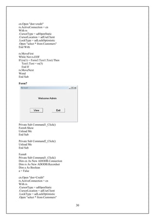 cn.Open "dsn=credit"
rs.ActiveConnection = cn
With rs
.CursorType = adOpenStatic
.CursorLocation = adUseClient
.LockType = adLockOptimistic
.Open "select * from Customers"
End With

rs.MoveFirst
While Not rs.EOF
If (rs(1) = Form3.Text1.Text) Then
   Text1.Text = rs(3)
   End If
rs.MoveNext
Wend
End Sub

Form7




Private Sub Command1_Click()
Form8.Show
Unload Me
End Sub

Private Sub Command2_Click()
Unload Me
End Sub

Form8
Private Sub Command1_Click()
Dim cn As New ADODB.Connection
Dim rs As New ADODB.Recordset
Dim a As Boolean
a = False

cn.Open "dsn=Credit"
rs.ActiveConnection = cn
With rs
.CursorType = adOpenStatic
.CursorLocation = adUseClient
.LockType = adLockOptimistic
.Open "select * from Customers"

                                     30
 