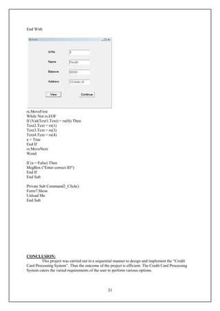 End With




rs.MoveFirst
While Not rs.EOF
If (Val(Text1.Text) = rs(0)) Then
Text2.Text = rs(1)
Text3.Text = rs(3)
Text4.Text = rs(4)
a = True
End If
rs.MoveNext
Wend

If (a = False) Then
MsgBox ("Enter correct ID")
End If
End Sub

Private Sub Command2_Click()
Form7.Show
Unload Me
End Sub




CONCLUSION:
        This project was carried out in a sequential manner to design and implement the “Credit
Card Processing System”. Thus the outcome of the project is efficient. The Credit Card Processing
System caters the varied requirements of the user to perform various options.



                                                 31
 