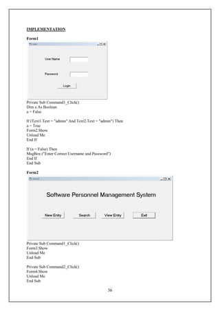 IMPLEMENTATION

Form1




Private Sub Command1_Click()
Dim a As Boolean
a = False

If (Text1.Text = "admin" And Text2.Text = "admin") Then
a = True
Form2.Show
Unload Me
End If

If (a = False) Then
MsgBox ("Enter Correct Username and Password")
End If
End Sub

Form2




Private Sub Command1_Click()
Form3.Show
Unload Me
End Sub

Private Sub Command2_Click()
Form4.Show
Unload Me
End Sub

                                              36
 