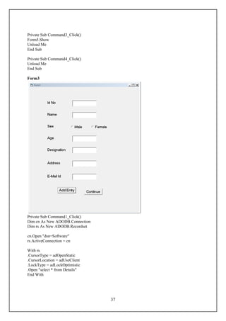 Private Sub Command3_Click()
Form5.Show
Unload Me
End Sub

Private Sub Command4_Click()
Unload Me
End Sub

Form3




Private Sub Command1_Click()
Dim cn As New ADODB.Connection
Dim rs As New ADODB.Recordset

cn.Open "dsn=Software"
rs.ActiveConnection = cn

With rs
.CursorType = adOpenStatic
.CursorLocation = adUseClient
.LockType = adLockOptimistic
.Open "select * from Details"
End With




                                 37
 