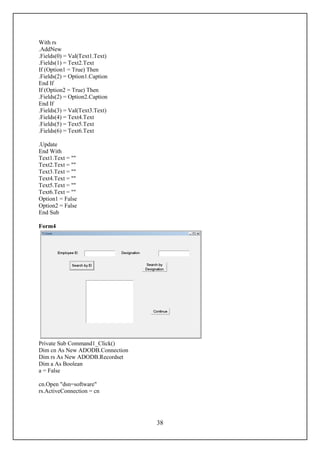 With rs
.AddNew
.Fields(0) = Val(Text1.Text)
.Fields(1) = Text2.Text
If (Option1 = True) Then
.Fields(2) = Option1.Caption
End If
If (Option2 = True) Then
.Fields(2) = Option2.Caption
End If
.Fields(3) = Val(Text3.Text)
.Fields(4) = Text4.Text
.Fields(5) = Text5.Text
.Fields(6) = Text6.Text

.Update
End With
Text1.Text = ""
Text2.Text = ""
Text3.Text = ""
Text4.Text = ""
Text5.Text = ""
Text6.Text = ""
Option1 = False
Option2 = False
End Sub

Form4




Private Sub Command1_Click()
Dim cn As New ADODB.Connection
Dim rs As New ADODB.Recordset
Dim a As Boolean
a = False

cn.Open "dsn=software"
rs.ActiveConnection = cn




                                 38
 