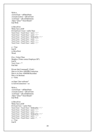 With rs
.CursorType = adOpenStatic
.CursorLocation = adUseClient
.LockType = adLockOptimistic
.Open "select * from Details"
End With

rs.MoveFirst
While Not rs.EOF
If (Val(Text1.Text) = rs(0)) Then
Text3.Text = Text3.Text + rs(1) + ", "
Text3.Text = Text3.Text + rs(2) + ", "
Text3.Text = Text3.Text + Str$(rs(3)) + ", "
Text3.Text = Text3.Text + rs(4) + ", "
Text3.Text = Text3.Text + rs(5) + ", "
Text3.Text = Text3.Text + rs(6) + ", "

a = True
End If
rs.MoveNext
Wend

If (a = False) Then
MsgBox ("Enter correct Employee ID")
End If
Text1.Text = ""
End Sub

Private Sub Command2_Click()
Dim cn As New ADODB.Connection
Dim rs As New ADODB.Recordset
Dim a As Boolean
a = False

cn.Open "dsn=software"
rs.ActiveConnection = cn

With rs
.CursorType = adOpenStatic
.CursorLocation = adUseClient
.LockType = adLockOptimistic
.Open "select * from Details"
End With

rs.MoveFirst
While Not rs.EOF
If (Text2.Text = rs(4)) Then
Text3.Text = Text3.Text + Str$(rs(0)) + ", "
Text3.Text = Text3.Text + rs(1) + ", "
Text3.Text = Text3.Text + rs(2) + ", "
Text3.Text = Text3.Text + Str$(rs(3)) + ", "
Text3.Text = Text3.Text + rs(5) + ", "
Text3.Text = Text3.Text + rs(6) + ". "
a = True
End If

                                               39
 
