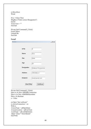 rs.MoveNext
Wend

If (a = False) Then
MsgBox ("Enter correct Designation")
End If
Text2.Text = ""
End Sub

Private Sub Command3_Click()
Form2.Show
Unload Me
End Sub

Form5




Private Sub Command1_Click()
Dim cn As New ADODB.Connection
Dim rs As New ADODB.Recordset
Dim a As Boolean
a = False

cn.Open "dsn=software"
rs.ActiveConnection = cn
With rs
.CursorType = adOpenStatic
.CursorLocation = adUseClient
.LockType = adLockOptimistic
.Open "select * from Details"
End With

                                       40
 