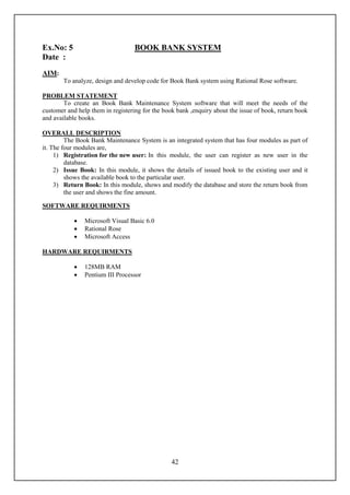 Ex.No: 5                           BOOK BANK SYSTEM
Date :
AIM:
        To analyze, design and develop code for Book Bank system using Rational Rose software.

PROBLEM STATEMENT
        To create an Book Bank Maintenance System software that will meet the needs of the
customer and help them in registering for the book bank ,enquiry about the issue of book, return book
and available books.

OVERALL DESCRIPTION
         The Book Bank Maintenance System is an integrated system that has four modules as part of
it. The four modules are,
     1) Registration for the new user: In this module, the user can register as new user in the
         database.
     2) Issue Book: In this module, it shows the details of issued book to the existing user and it
         shows the available book to the particular user.
     3) Return Book: In this module, shows and modify the database and store the return book from
         the user and shows the fine amount.

SOFTWARE REQUIRMENTS

               Microsoft Visual Basic 6.0
               Rational Rose
               Microsoft Access

HARDWARE REQUIRMENTS

               128MB RAM
               Pentium III Processor




                                                 42
 