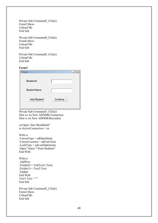 Private Sub Command3_Click()
Form5.Show
Unload Me
End Sub

Private Sub Command4_Click()
Form6.Show
Unload Me
End Sub

Private Sub Command5_Click()
Unload Me
End Sub

Form3




Private Sub Command1_Click()
Dim cn As New ADODB.Connection
Dim rs As New ADODB.Recordset

cn.Open "dsn=BookBank"
rs.ActiveConnection = cn

With rs
.CursorType = adOpenStatic
.CursorLocation = adUseClient
.LockType = adLockOptimistic
.Open "select * from Students"
End With

With rs
.AddNew
.Fields(0) = Val(Text1.Text)
.Fields(1) = Text2.Text
.Update
End With
Text1.Text = ""
End Sub

Private Sub Command2_Click()
Form2.Show
Unload Me
End Sub


                                 48
 
