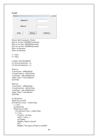 Form5




Private Sub Command1_Click()
Dim cn As New ADODB.Connection
Dim rs1 As New ADODB.Recordset
Dim rs2 As New ADODB.Recordset
Dim a As Boolean
Dim b As Boolean

a = False
b = False

cn.Open "dsn=BookBank"
rs1.ActiveConnection = cn
rs2.ActiveConnection = cn

With rs1
.CursorType = adOpenStatic
.CursorLocation = adUseClient
.LockType = adLockOptimistic
.Open "select * from Students"
End With

With rs2
.CursorType = adOpenStatic
.CursorLocation = adUseClient
.LockType = adLockOptimistic
.Open "select * from Books"
End With

rs1.MoveFirst
While Not rs1.EOF
If (Val(Text1.Text) = rs1(0)) Then
   a = True
   rs2.MoveFirst
   While Not rs2.EOF
      If (Val(Text2.Text) = rs2(0)) Then
      b = True
         If (rs2(2) > 0) Then
         rs2(2) = rs2(2) - 1
         rs2.Update
         MsgBox "Book is Issued"
         Else
         MsgBox "No copies of books is avilable"

                                                   50
 