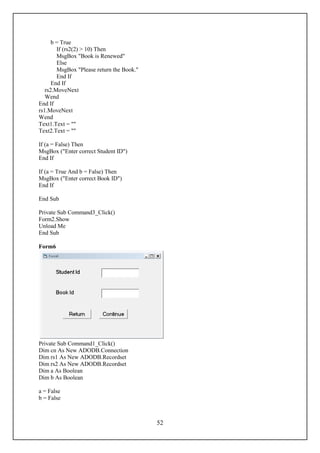b = True
        If (rs2(2) > 10) Then
        MsgBox "Book is Renewed"
        Else
        MsgBox "Please return the Book."
        End If
      End If
   rs2.MoveNext
   Wend
End If
rs1.MoveNext
Wend
Text1.Text = ""
Text2.Text = ""

If (a = False) Then
MsgBox ("Enter correct Student ID")
End If

If (a = True And b = False) Then
MsgBox ("Enter correct Book ID")
End If

End Sub

Private Sub Command3_Click()
Form2.Show
Unload Me
End Sub

Form6




Private Sub Command1_Click()
Dim cn As New ADODB.Connection
Dim rs1 As New ADODB.Recordset
Dim rs2 As New ADODB.Recordset
Dim a As Boolean
Dim b As Boolean

a = False
b = False



                                           52
 
