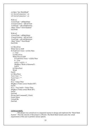 cn.Open "dsn=BookBank"
rs1.ActiveConnection = cn
rs2.ActiveConnection = cn

With rs1
.CursorType = adOpenStatic
.CursorLocation = adUseClient
.LockType = adLockOptimistic
.Open "select * from Students"
End With

With rs2
.CursorType = adOpenStatic
.CursorLocation = adUseClient
.LockType = adLockOptimistic
.Open "select * from Books"
End With

rs1.MoveFirst
While Not rs1.EOF
If (Val(Text1.Text) = rs1(0)) Then
   a = True
   rs2.MoveFirst
   While Not rs2.EOF
      If (Val(Text2.Text) = rs2(0)) Then
      b = True
      rs2(2) = rs2(2) + 1
      MsgBox ("Book is Returned")
      End If
   rs2.MoveNext
   Wend
End If
rs1.MoveNext
Text1.Text = ""
Text2.Text = ""
Wend
If (a = False) Then
MsgBox ("Enter correct Student ID")
End If
If (a = True And b = False) Then
MsgBox ("Enter correct Book ID")
End If
End Sub
Private Sub Command2_Click()
Form2.Show
Unload Me
End Sub




CONCLUSION:
        This project was carried out in a sequential manner to design and implement the “Book Bank
System”. Thus the outcome of the project is efficient. The Book Bank System caters the varied
requirements of the user to perform various options.

                                               53
 