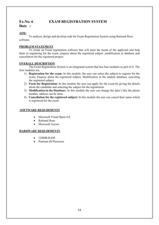 Ex.No: 6                EXAM REGISTRATION SYSTEM
Date :
AIM:
        To analyze, design and develop code for Exam Registration System using Rational Rose
software.

PROBLEM STATEMENT
        To create an Exam registration software that will meet the needs of the applicant and help
them in registering for the exam ,enquiry about the registered subject ,modification in database and
cancellation for the registered project.

OVERALL DESCRIPTION
       The Exam Registration System is an integrated system that has four modules as part of it. The
four modules are,
    1) Registration for the exam: In this module, the user can select the subject to register for the
       exam, Enquiry about the registered subject, Modification in the student database, canceling
       the registered subject
    2) Form for Registration: In this module the user can apply for the exam by giving the details
       about the candidate and selecting the subject for the registration.
    3) Modification in the Database: In this module the user can change the data’s like the phone
       number, address can be done.
    4) Cancellation for the registered subject: In this module the user can cancel their name which
       is registered for the exam.


SOFTWARE REQUIRMENTS

               Microsoft Visual Basic 6.0
               Rational Rose
               Microsoft Access

HARDWARE REQUIRMENTS

               128MB RAM
               Pentium III Processor




                                                 54
 
