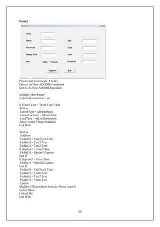 Form2




Private Sub Command1_Click()
Dim cn As New ADODB.Connection
Dim rs As New ADODB.Recordset

cn.Open "dsn=Exam"
rs.ActiveConnection = cn

If (Text3.Text = Text4.Text) Then
With rs
.CursorType = adOpenStatic
.CursorLocation = adUseClient
.LockType = adLockOptimistic
.Open "select * from Students"
End With

With rs
.AddNew
.Fields(0) = Val(Text1.Text)
.Fields(1) = Text2.Text
.Fields(2) = Text3.Text
If (Option1 = True) Then
.Fields(3) = Option1.Caption
End If
If (Option2 = True) Then
.Fields(3) = Option2.Caption
End If
.Fields(4) = Val(Text5.Text)
.Fields(5) = Text6.Text
.Fields(6) = Text7.Text
.Fields(7) = Text8.Text
.Update
MsgBox ("Registration Success. Please Login")
Form1.Show
Unload Me
End With




                                                59
 