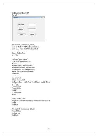 IMPLEMENTATION
Form1




Private Sub Command1_Click()
Dim cn As New ADODB.Connection
Dim rs As New ADODB.Recordset

Dim a As Boolean
a = False

cn.Open "dsn=course"
rs.ActiveConnection = cn
With rs
.CursorType = adOpenStatic
.CursorLocation = adUseClient
.LockType = adLockOptimistic
.Open "select * from Students"
End With

rs.MoveFirst
While Not rs.EOF
If (Text1.Text = rs(1) And Text2.Text = rs(2)) Then
a = True
Form3.Show
Form1.Hide
End If
rs.MoveNext
Wend

If (a = False) Then
MsgBox ("Enter Correct UserName and Password")
End If
End Sub

Private Sub Command2_Click()
Form2.Show
Unload Me
End Sub




                                                 6
 