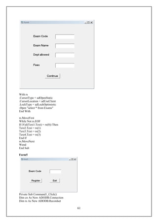 With rs
.CursorType = adOpenStatic
.CursorLocation = adUseClient
.LockType = adLockOptimistic
.Open "select * from Exams"
End With

rs.MoveFirst
While Not rs.EOF
If (Val(Text1.Text) = rs(0)) Then
Text2.Text = rs(1)
Text3.Text = rs(2)
Text4.Text = rs(3)
End If
rs.MoveNext
Wend
End Sub

Form5




Private Sub Command1_Click()
Dim cn As New ADODB.Connection
Dim rs As New ADODB.Recordset

                                    61
 