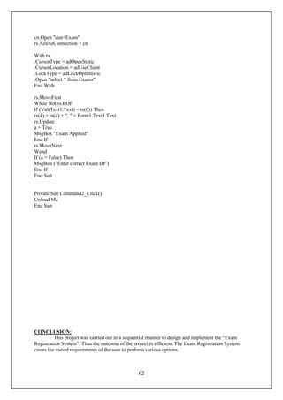 cn.Open "dsn=Exam"
rs.ActiveConnection = cn

With rs
.CursorType = adOpenStatic
.CursorLocation = adUseClient
.LockType = adLockOptimistic
.Open "select * from Exams"
End With

rs.MoveFirst
While Not rs.EOF
If (Val(Text1.Text) = rs(0)) Then
rs(4) = rs(4) + ", " + Form1.Text1.Text
rs.Update
a = True
MsgBox "Exam Applied"
End If
rs.MoveNext
Wend
If (a = False) Then
MsgBox ("Enter correct Exam ID")
End If
End Sub


Private Sub Command2_Click()
Unload Me
End Sub




CONCLUSION:
          This project was carried out in a sequential manner to design and implement the “Exam
Registration System”. Thus the outcome of the project is efficient. The Exam Registration System
caters the varied requirements of the user to perform various options.



                                                62
 
