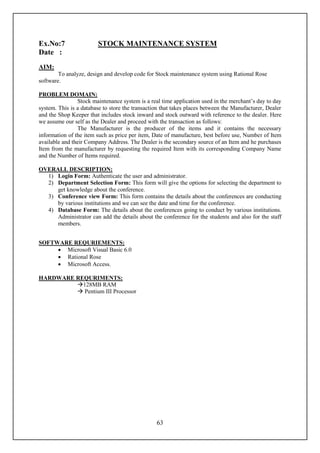 Ex.No:7                 STOCK MAINTENANCE SYSTEM
Date :
AIM:
        To analyze, design and develop code for Stock maintenance system using Rational Rose
software.

PROBLEM DOMAIN:
                Stock maintenance system is a real time application used in the merchant’s day to day
system. This is a database to store the transaction that takes places between the Manufacturer, Dealer
and the Shop Keeper that includes stock inward and stock outward with reference to the dealer. Here
we assume our self as the Dealer and proceed with the transaction as follows:
                The Manufacturer is the producer of the items and it contains the necessary
information of the item such as price per item, Date of manufacture, best before use, Number of Item
available and their Company Address. The Dealer is the secondary source of an Item and he purchases
Item from the manufacturer by requesting the required Item with its corresponding Company Name
and the Number of Items required.

OVERALL DESCRIPTION:
  1) Login Form: Authenticate the user and administrator.
  2) Department Selection Form: This form will give the options for selecting the department to
     get knowledge about the conference.
  3) Conference view Form: This form contains the details about the conferences are conducting
     by various institutions and we can see the date and time for the conference.
  4) Database Form: The details about the conferences going to conduct by various institutions.
     Administrator can add the details about the conference for the students and also for the staff
     members.


SOFTWARE REQURIEMENTS:
      Microsoft Visual Basic 6.0
      Rational Rose
      Microsoft Access.

HARDWARE REQURIMENTS:
         128MB RAM
          Pentium III Processor




                                                 63
 
