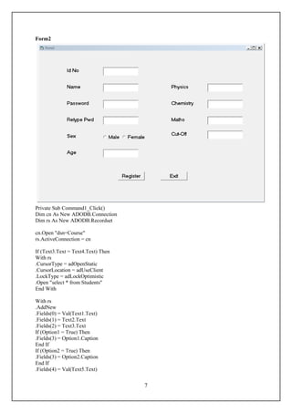 Form2




Private Sub Command1_Click()
Dim cn As New ADODB.Connection
Dim rs As New ADODB.Recordset

cn.Open "dsn=Course"
rs.ActiveConnection = cn

If (Text3.Text = Text4.Text) Then
With rs
.CursorType = adOpenStatic
.CursorLocation = adUseClient
.LockType = adLockOptimistic
.Open "select * from Students"
End With

With rs
.AddNew
.Fields(0) = Val(Text1.Text)
.Fields(1) = Text2.Text
.Fields(2) = Text3.Text
If (Option1 = True) Then
.Fields(3) = Option1.Caption
End If
If (Option2 = True) Then
.Fields(3) = Option2.Caption
End If
.Fields(4) = Val(Text5.Text)


                                    7
 