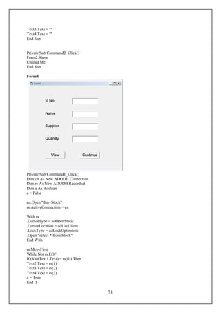 Text3.Text = ""
Text4.Text = ""
End Sub


Private Sub Command2_Click()
Form2.Show
Unload Me
End Sub

Form4




Private Sub Command1_Click()
Dim cn As New ADODB.Connection
Dim rs As New ADODB.Recordset
Dim a As Boolean
a = False

cn.Open "dsn=Stock"
rs.ActiveConnection = cn

With rs
.CursorType = adOpenStatic
.CursorLocation = adUseClient
.LockType = adLockOptimistic
.Open "select * from Stock"
End With

rs.MoveFirst
While Not rs.EOF
If (Val(Text1.Text) = rs(0)) Then
Text2.Text = rs(1)
Text3.Text = rs(2)
Text4.Text = rs(3)
a = True
End If

                                    71
 