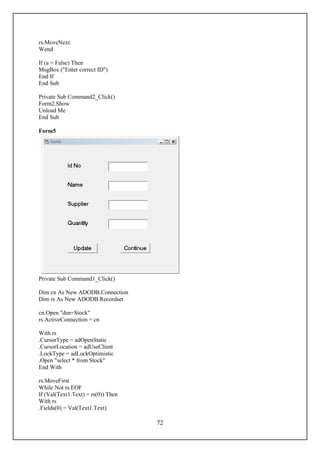 rs.MoveNext
Wend

If (a = False) Then
MsgBox ("Enter correct ID")
End If
End Sub

Private Sub Command2_Click()
Form2.Show
Unload Me
End Sub

Form5




Private Sub Command1_Click()

Dim cn As New ADODB.Connection
Dim rs As New ADODB.Recordset

cn.Open "dsn=Stock"
rs.ActiveConnection = cn

With rs
.CursorType = adOpenStatic
.CursorLocation = adUseClient
.LockType = adLockOptimistic
.Open "select * from Stock"
End With

rs.MoveFirst
While Not rs.EOF
If (Val(Text1.Text) = rs(0)) Then
With rs
.Fields(0) = Val(Text1.Text)

                                    72
 