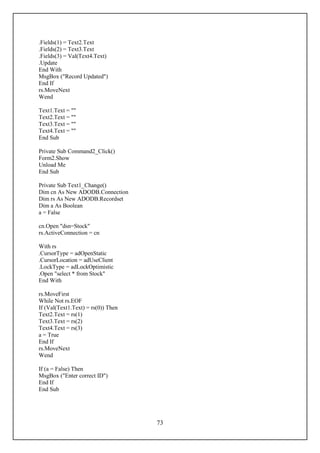 .Fields(1) = Text2.Text
.Fields(2) = Text3.Text
.Fields(3) = Val(Text4.Text)
.Update
End With
MsgBox ("Record Updated")
End If
rs.MoveNext
Wend

Text1.Text = ""
Text2.Text = ""
Text3.Text = ""
Text4.Text = ""
End Sub

Private Sub Command2_Click()
Form2.Show
Unload Me
End Sub

Private Sub Text1_Change()
Dim cn As New ADODB.Connection
Dim rs As New ADODB.Recordset
Dim a As Boolean
a = False

cn.Open "dsn=Stock"
rs.ActiveConnection = cn

With rs
.CursorType = adOpenStatic
.CursorLocation = adUseClient
.LockType = adLockOptimistic
.Open "select * from Stock"
End With

rs.MoveFirst
While Not rs.EOF
If (Val(Text1.Text) = rs(0)) Then
Text2.Text = rs(1)
Text3.Text = rs(2)
Text4.Text = rs(3)
a = True
End If
rs.MoveNext
Wend

If (a = False) Then
MsgBox ("Enter correct ID")
End If
End Sub




                                    73
 