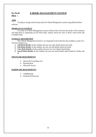 Ex.No:8                 E-BOOK MANAGEMENT SYSTEM
Date :
AIM:
        To analyze, design and develop code for E-Book Management system using Rational Rose
software.

PROBLEM STATEMENT
        To create an E-Book Management system software that will meet the needs of the customer
and help them in registering for the book bank, enquiry about the issue of book, return book and
available books.

OVERALL DESCRIPTION
       The E-Book Management System is an integrated system that has four modules as part of it.
The four modules are,
   1) Add Book Details: In this module, the user can enter details about new book.
   2) Edit Book Details: In this module, the user can edit details about any book.
   3) View Book Details: In this module, the user can view details about books.
   4) Search Book Details: In this module, the user can search details about books by Author and
       Id

SOFTWARE REQUIRMENTS

              Microsoft Visual Basic 6.0
              Rational Rose
              Microsoft Access

HARDWARE REQUIRMENTS

              128MB RAM
              Pentium III Processor




                                              75
 