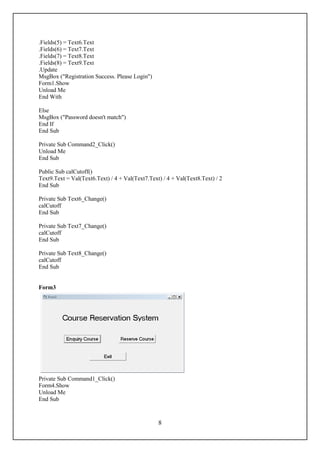 .Fields(5) = Text6.Text
.Fields(6) = Text7.Text
.Fields(7) = Text8.Text
.Fields(8) = Text9.Text
.Update
MsgBox ("Registration Success. Please Login")
Form1.Show
Unload Me
End With

Else
MsgBox ("Password doesn't match")
End If
End Sub

Private Sub Command2_Click()
Unload Me
End Sub

Public Sub calCutoff()
Text9.Text = Val(Text6.Text) / 4 + Val(Text7.Text) / 4 + Val(Text8.Text) / 2
End Sub

Private Sub Text6_Change()
calCutoff
End Sub

Private Sub Text7_Change()
calCutoff
End Sub

Private Sub Text8_Change()
calCutoff
End Sub


Form3




Private Sub Command1_Click()
Form4.Show
Unload Me
End Sub



                                                 8
 